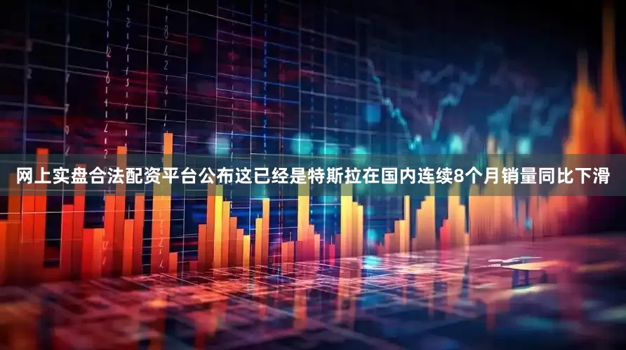 网上实盘合法配资平台公布这已经是特斯拉在国内连续8个月销量同比下滑