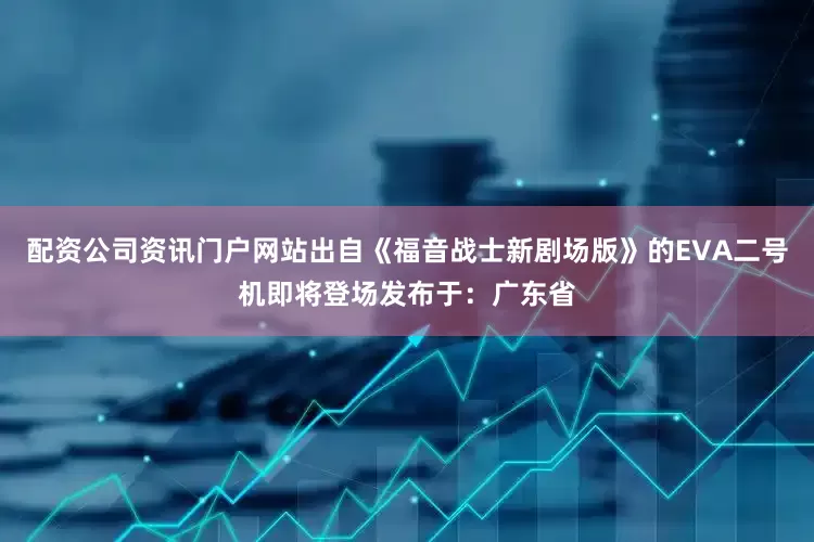 配资公司资讯门户网站出自《福音战士新剧场版》的EVA二号机即将登场发布于：广东省