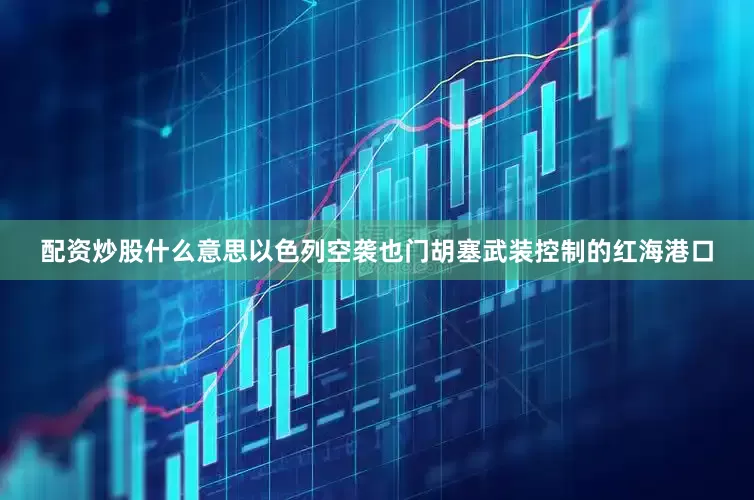 配资炒股什么意思以色列空袭也门胡塞武装控制的红海港口