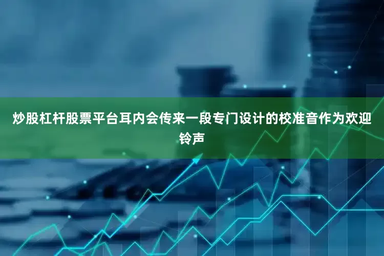 炒股杠杆股票平台耳内会传来一段专门设计的校准音作为欢迎铃声