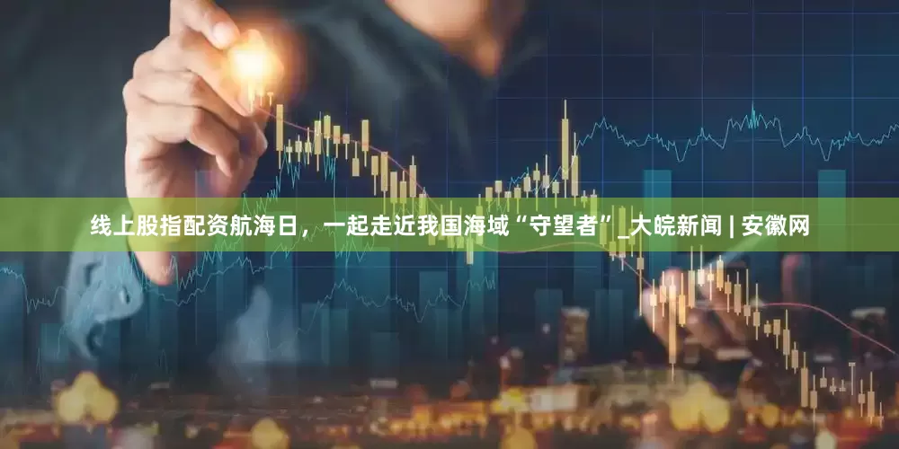线上股指配资航海日，一起走近我国海域“守望者”_大皖新闻 | 安徽网