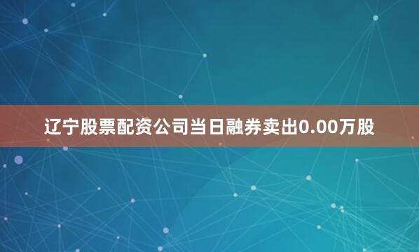 辽宁股票配资公司当日融券卖出0.00万股