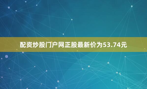 配资炒股门户网正股最新价为53.74元