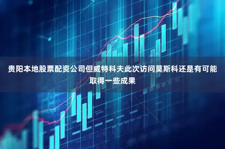 贵阳本地股票配资公司但威特科夫此次访问莫斯科还是有可能取得一些成果
