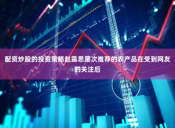 配资炒股的投资策略赵露思屡次推荐的农产品在受到网友的关注后