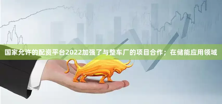 国家允许的配资平台2022加强了与整车厂的项目合作；在储能应用领域