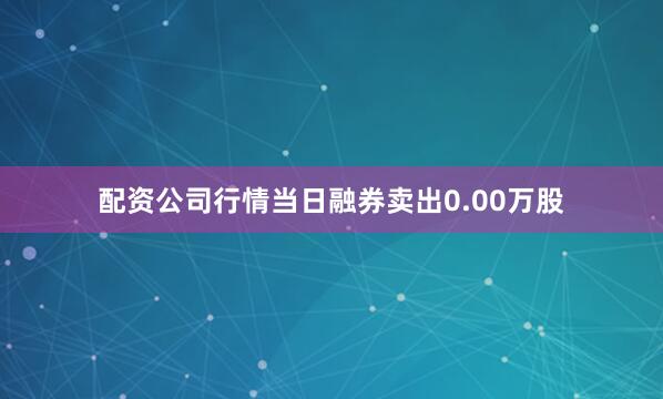 配资公司行情当日融券卖出0.00万股